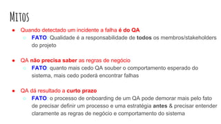 Mitos
● Quando detectado um incidente a falha é do QA
○ FATO: Qualidade é a responsabilidade de todos os membros/stakeholders
do projeto
● QA não precisa saber as regras de negócio
○ FATO: quanto mais cedo QA souber o comportamento esperado do
sistema, mais cedo poderá encontrar falhas
● QA dá resultado a curto prazo
○ FATO: o processo de onboarding de um QA pode demorar mais pelo fato
de precisar definir um processo e uma estratégia antes & precisar entender
claramente as regras de negócio e comportamento do sistema
 