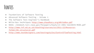 Fontes
● Foundations of Software Testing
● Advanced Software Testing - Volume 1
● The Software Test Engineer’s Handbook
● White-box techniques http://www.chaudhary.org/WhiteBox.pdf
● NASA: /shemesh.larc.nasa.gov/fm/papers/Hayhurst-2001-tm210876-MCDC.pdf
● http://www.inf.ed.ac.uk/teaching/courses/st/2011-12/Resource-
folder/06_structural.pdf
● http://www.testdesigners.com/testingstyles/ControlFlowTesting.html
 