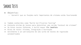 SmokeTests
● Objetivo:
○ Garantir que as funções mais importantes do sistema estão funcionando
● Também conhecidos como “Build Verification Testing”
● Conjunto mínimo de testes para determinar uma versão “estável do sistema”
● Se estes testes falharem, o build requer fix imediato
● Níves de teste: Sistema, Integração e Aceitação
● Geralmente é um sub-conjunto de uma suite de testes de regressão
automatizados
 
