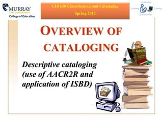 LIB 630 Classification and Cataloging
                    Spring 2012



     OVERVIEW OF
      CATALOGING
Descriptive cataloging
(use of AACR2R and
application of ISBD)
 