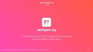 amiinporn.org
A victim-centred tool to ﬁght image-based sexual abuse
& protect people’s dignity online
2022
Copyright (c) by deepXtech UG (haftungsbeschränkt) and Digital Dignity e.V.. All Rights Reserved.
 