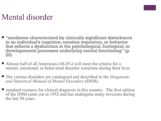 Mental disorder
 “syndrome characterized by clinically significant disturbance
in an individual’s cognition, emotion regulation, or behavior
that reflects a dysfunction in the psychological, biological, or
developmental processes underlying mental functioning” (p.
20)
 Almost half of all Americans (46.4%) will meet the criteria for a
mental, emotional, or behavioral disorder sometime during their lives
 The various disorders are catalogued and described in the Diagnostic
and Statistical Manual of Mental Disorders (DSM).
 standard resource for clinical diagnosis in this country. The first edition
of the DSM came out in 1952 and has undergone many revisions during
the last 50 years.
 