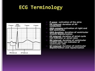    P wave : activation of the atria
   PR interval: duration of AV
    conduction
   QRS complex:activation of right and
    left ventricular
   QRS duration: duration of ventricular
    muscle depolarization
   PP interval: duration of atrial cycle
    (an indicator or atrial rate)
   RR interval: duration of ventricular
    cardiac cycle (an indicator of
    ventricular rate
   QT interval: duration of ventricular
    depolarization and repolarization
 