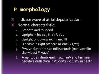  Indicate wave of atrial depolarization
 Normal characteristic:
  1. Smooth and rounded
  2. Upright in leads I, II, aVF, aVL
  3. Upright or downward in lead III
  4. Biphasic in right precordial lead (V1,V2)
  5. P wave duration: 120 milliseconds (measured in
     the widest P wave)
  6. Amplitude in limb lead: < 0.25 mV and terminal
     negative deflection in V1 or V2 < 0.1 mV in depth
 