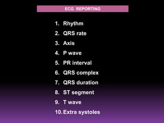 ECG REPORTING


1. Rhythm
2. QRS rate
3. Axis
4. P wave
5. PR interval
6. QRS complex
7. QRS duration
8. ST segment
9. T wave
10. Extra systoles
 