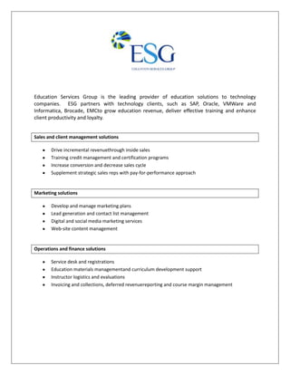 Education Services Group is the leading provider of education solutions to technology
companies. ESG partners with technology clients, such as SAP, Oracle, VMWare and
Informatica, Brocade, EMCto grow education revenue, deliver effective training and enhance
client productivity and loyalty.
Sales and client management solutions
Drive incremental revenuethrough inside sales
Training credit management and certification programs
Increase conversion and decrease sales cycle
Supplement strategic sales reps with pay-for-performance approach
Marketing solutions
Develop and manage marketing plans
Lead generation and contact list management
Digital and social media marketing services
Web-site content management
Operations and finance solutions
Service desk and registrations
Education materials managementand curriculum development support
Instructor logistics and evaluations
Invoicing and collections, deferred revenuereporting and course margin management