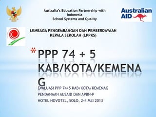 Australia’s Education Partnership with
Indonesia
School Systems and Quality

LEMBAGA PENGEMBANGAN DAN PEMBERDAYAAN
KEPALA SEKOLAH (LPPKS)

*
EVALUASI PPP 74+5 KAB/KOTA/KEMENAG
PENDANAAN AUSAID DAN APBN-P
HOTEL NOVOTEL, SOLO, 2-4 MEI 2013

 