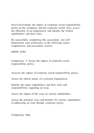 OverviewEvaluate the impact of corporate social responsibility
policy on the workplace and the corporate world. Also, assess
the ethicality of an organization and identify the related
stakeholders and their roles.
By successfully completing this assessment, you will
demonstrate your proficiency in the following course
competencies and assessment criteria:
SHOW LESS
Competency 2: Assess the impact of corporate social
responsibility policy.
Assesses the impact of corporate social responsibility policy.
Assess the ethical nature of a selected organization.
Identify the major stakeholders and their roles and
responsibilities regarding an issue.
Assess the impact of the issue on various stakeholders.
Assess the potential costs and benefits for various stakeholders
in addressing an issue through corporate policy.
Competency Map
 