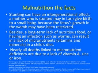 Malnutrition the facts
• Stunting can have an intergenerational effect:
a mother who is stunted may in turn give birth
to a small baby, because the fetus’s growth in
the womb may have been restricted.
• Besides, a long-term lack of nutritious food, or
having an infection such as worms, can result
in a lack of micronutrients (vitamins and
minerals) in a child’s diet.
• Nearly all deaths linked to micronutrient
deficiency are due to a lack of vitamin A, zinc
or iron.
UN Inter-agency Group for Child Mortality Estimation (2011) Levels & Trends in ChildMortality:Report 2011, New York: UNICEF
N S Scrimshaw and J P San Giobanni (1997) ‘Synergism of nutrition, infection, and immunity: an overview’, American Journal of Clinical
Nutrition,Vol 66, 464S–477S
See 1,000 Days Partnership website: http://www.thousanddays.org/about/
M H N Golden (1988) ‘The role of individual nutrient deficiencies in growth retardation of children as exemplified by zinc and protein’,
In: J C Waterlow (ed) (1988) Linear Growth Retardationin Less Developed Countries, New York: Raven press
 
