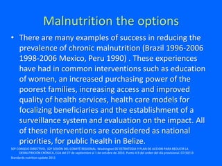 Malnutrition the options
• There are many examples of success in reducing the
prevalence of chronic malnutrition (Brazil 1996-2006
1998-2006 Mexico, Peru 1990) . These experiences
have had in common interventions such as education
of women, an increased purchasing power of the
poorest families, increasing access and improved
quality of health services, health care models for
focalizing beneficiaries and the establishment of a
surveillance system and evaluation on the impact. All
of these interventions are considered as national
priorities, for public health in Belize.
50º CONSEJO DIRECTIVO, 62ª SESIÓN DEL COMITÉ REGIONAL. Washington DC ESTRATEGIA Y PLAN DE ACCION PARA REDUCIR LA
DESNUTRICIÓN CRÓNICA, EUA del 27 de septiembre al 1 de octubre de 2010. Punto 4.9 del orden del día provisional. CD 50/13
Standards nutrition update 2011
 