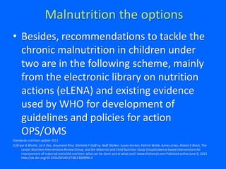 Malnutrition the options
• Besides, recommendations to tackle the
chronic malnutrition in children under
two are in the following scheme, mainly
from the electronic library on nutrition
actions (eLENA) and existing evidence
used by WHO for development of
guidelines and policies for action
OPS/OMS
Standards nutrition update 2011
Zulfi qar A Bhutta, Jai K Das, Arjumand Rizvi, Michelle F Gaff ey, Neff Walker, Susan Horton, Patrick Webb, Anna Lartey, Robert E Black, The
Lancet Nutrition Interventions Review Group, and the Maternal and Child Nutrition Study GroupEvidence-based interventions for
improvement of maternal and child nutrition: what can be done and at what cost? www.thelancet.com Pubished online June 6, 2013
http://dx.doi.org/10.1016/S0140-6736(13)60996-4
 