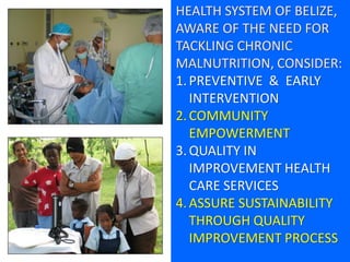 HEALTH SYSTEM OF BELIZE,
AWARE OF THE NEED FOR
TACKLING CHRONIC
MALNUTRITION, CONSIDER:
1.PREVENTIVE & EARLY
INTERVENTION
2.COMMUNITY
EMPOWERMENT
3.QUALITY IN
IMPROVEMENT HEALTH
CARE SERVICES
4.ASSURE SUSTAINABILITY
THROUGH QUALITY
IMPROVEMENT PROCESS
 