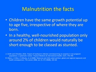Malnutrition the facts
• Children have the same growth potential up
to age five, irrespective of where they are
born.
• In a healthy, well-nourished population only
around 2% of children would naturally be
short enough to be classed as stunted.
J L Smith and S Brooker, 2010, ‘Impact of hookworm infection and deworming on anaemia in non-pregnant
populations: a systematic review’, Tropical Medicine & International Health, 15(7): 776–795
R E Black, L H Allen, Z A Bhutta, et al (2008) ‘Maternal and child undernutrition: global and regional exposures and
health consequences’, The Lancet, 2008, Jan 19, 371 (9608), 243–60
 