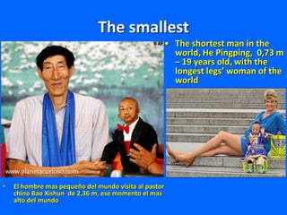 The smallest
• El hombre mas pequeño del mundo visita al pastor
chino Bao Xishun de 2,36 m, ese momento el mas
alto del mundo
• The shortest man in the
world, He Pingping, 0,73 m
– 19 years old, with the
longest legs’ woman of the
world
 