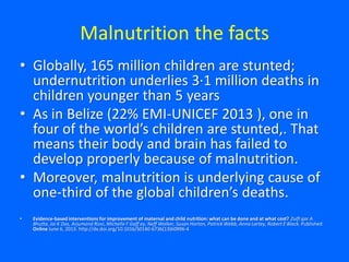 Malnutrition the facts
• Globally, 165 million children are stunted;
undernutrition underlies 3·1 million deaths in
children younger than 5 years
• As in Belize (22% EMI-UNICEF 2013 ), one in
four of the world’s children are stunted,. That
means their body and brain has failed to
develop properly because of malnutrition.
• Moreover, malnutrition is underlying cause of
one-third of the global children’s deaths.
• Evidence-based interventions for improvement of maternal and child nutrition: what can be done and at what cost? Zulfi qar A
Bhutta, Jai K Das, Arjumand Rizvi, Michelle F Gaff ey, Neff Walker, Susan Horton, Patrick Webb, Anna Lartey, Robert E Black. Published
Online June 6, 2013. http://dx.doi.org/10.1016/S0140-6736(13)60996-4
 