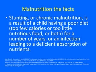 Malnutrition the facts
• Stunting, or chronic malnutrition, is
a result of a child having a poor diet
(too few calories or too little
nutritious food, or both) for a
number of years, or an infection
leading to a deficient absorption of
nutrients.
M de Onis, M Blossne and E Borghi, (2011) ‘Prevalence of stunting among pre-school children 1990-2020’, Growth Assessment and Surveillance Unit,
Public Health Nutrition, 2011, Jul 14:1–7 2 R E Black, L H Allen, Z A Bhutta, et al (2008)
‘Maternal and child undernutrition: global and regional exposures and health consequences’, The Lancet, 2008, Jan 19, 371 (9608), 43–60
R E Black, L H Allen, Z A Bhutta, et al (2008) ‘Maternal and child undernutrition: global and regional exposures and health consequences’, The Lancet,
2008, Jan 19, 371 (9608), 243–60
 