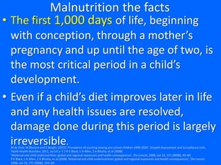 Malnutrition the facts
• The first 1,000 days of life, beginning
with conception, through a mother’s
pregnancy and up until the age of two, is
the most critical period in a child’s
development.
• Even if a child’s diet improves later in life
and any health issues are resolved,
damage done during this period is largely
irreversible.M de Onis, M Blossne and E Borghi, (2011) ‘Prevalence of stunting among pre-school children 1990-2020’, Growth Assessment and Surveillance Unit,
Public Health Nutrition, 2011, Jul 14:1–7 2 R E Black, L H Allen, Z A Bhutta, et al (2008)
‘Maternal and child undernutrition: global and regional exposures and health consequences’, The Lancet, 2008, Jan 19, 371 (9608), 43–60
R E Black, L H Allen, Z A Bhutta, et al (2008) ‘Maternal and child undernutrition: global and regional exposures and health consequences’, The Lancet,
2008, Jan 19, 371 (9608), 243–60
 
