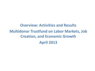 Overview: Activities and Results
Multidonor Trustfund on Labor Markets, Job
Creation, and Economic Growth
April 2013
 
