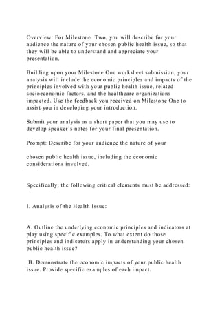 Overview: For Milestone Two, you will describe for your
audience the nature of your chosen public health issue, so that
they will be able to understand and appreciate your
presentation.
Building upon your Milestone One worksheet submission, your
analysis will include the economic principles and impacts of the
principles involved with your public health issue, related
socioeconomic factors, and the healthcare organizations
impacted. Use the feedback you received on Milestone One to
assist you in developing your introduction.
Submit your analysis as a short paper that you may use to
develop speaker’s notes for your final presentation.
Prompt: Describe for your audience the nature of your
chosen public health issue, including the economic
considerations involved.
Specifically, the following critical elements must be addressed:
I. Analysis of the Health Issue:
A. Outline the underlying economic principles and indicators at
play using specific examples. To what extent do those
principles and indicators apply in understanding your chosen
public health issue?
B. Demonstrate the economic impacts of your public health
issue. Provide specific examples of each impact.
 