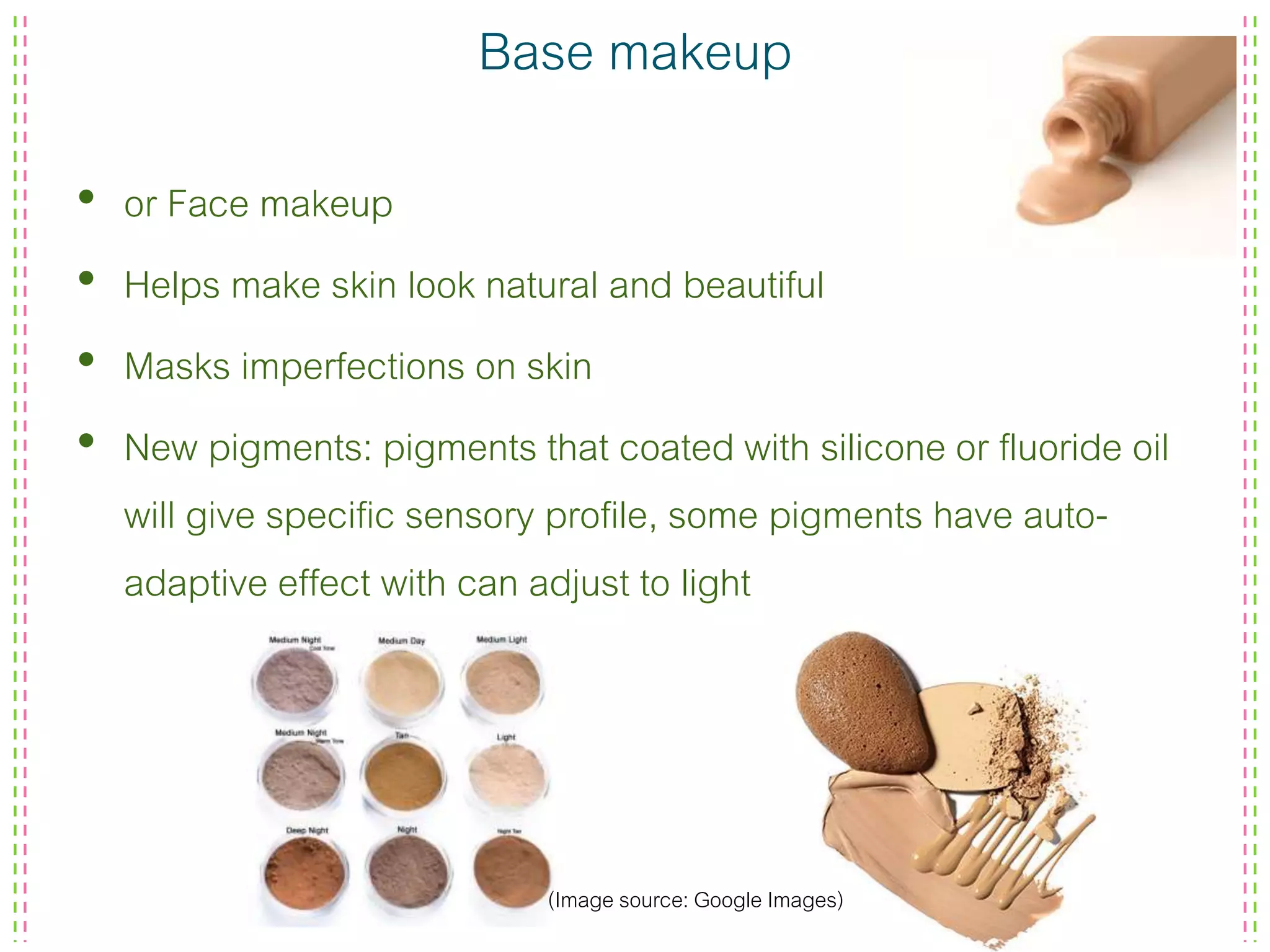 Base makeup
• or Face makeup
• Helps make skin look natural and beautiful
• Masks imperfections on skin
• New pigments: pigments that coated with silicone or fluoride oil
will give specific sensory profile, some pigments have auto-
adaptive effect with can adjust to light
(Image source: Google Images)
 