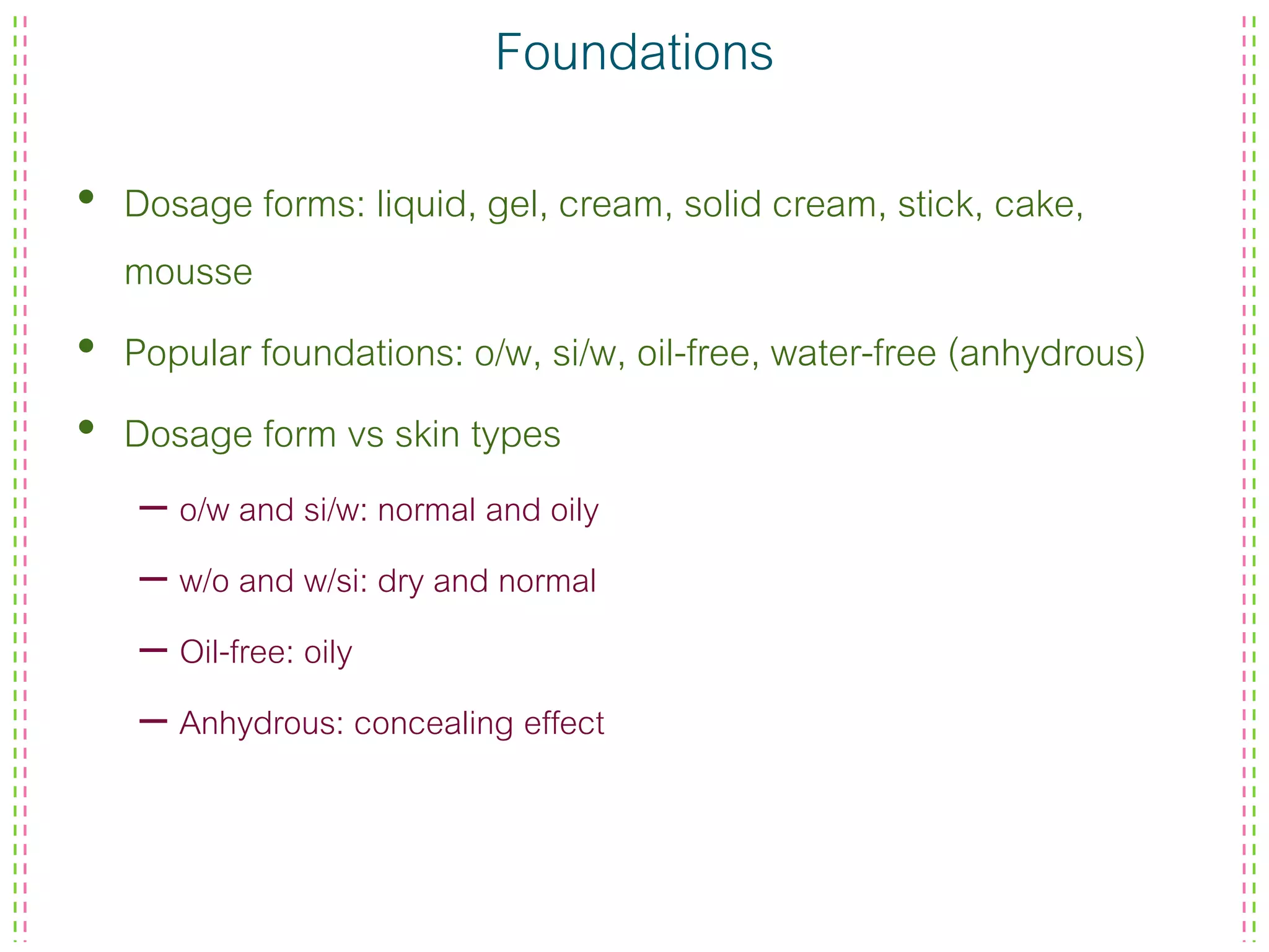 Foundations
• Dosage forms: liquid, gel, cream, solid cream, stick, cake,
mousse
• Popular foundations: o/w, si/w, oil-free, water-free (anhydrous)
• Dosage form vs skin types
– o/w and si/w: normal and oily
– w/o and w/si: dry and normal
– Oil-free: oily
– Anhydrous: concealing effect
 
