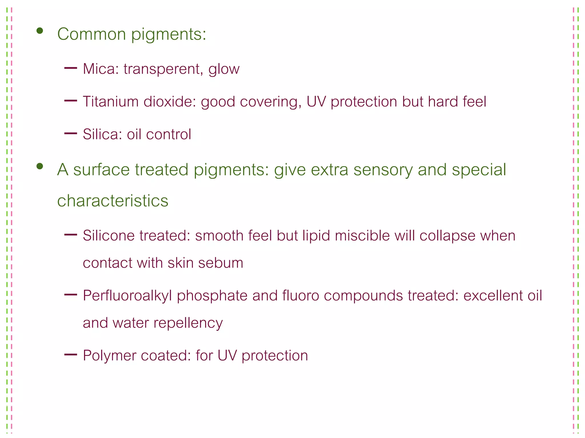 • Common pigments:
– Mica: transperent, glow
– Titanium dioxide: good covering, UV protection but hard feel
– Silica: oil control
• A surface treated pigments: give extra sensory and special
characteristics
– Silicone treated: smooth feel but lipid miscible will collapse when
contact with skin sebum
– Perfluoroalkyl phosphate and fluoro compounds treated: excellent oil
and water repellency
– Polymer coated: for UV protection
 