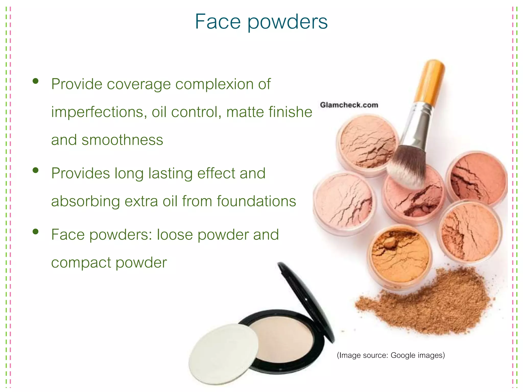 Face powders
• Provide coverage complexion of
imperfections, oil control, matte finished
and smoothness
• Provides long lasting effect and
absorbing extra oil from foundations
• Face powders: loose powder and
compact powder
(Image source: Google images)
 
