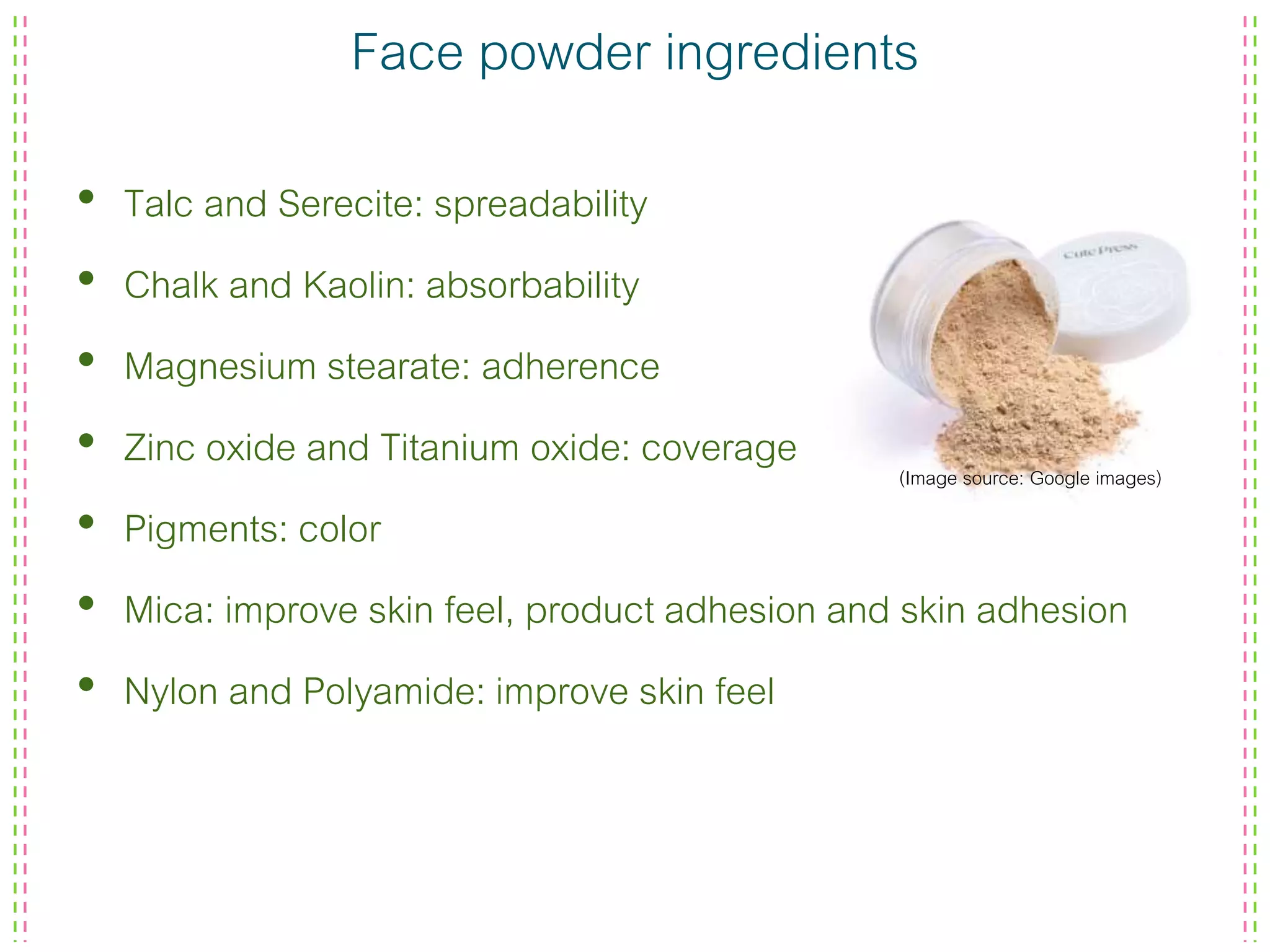 Face powder ingredients
• Talc and Serecite: spreadability
• Chalk and Kaolin: absorbability
• Magnesium stearate: adherence
• Zinc oxide and Titanium oxide: coverage
• Pigments: color
• Mica: improve skin feel, product adhesion and skin adhesion
• Nylon and Polyamide: improve skin feel
(Image source: Google images)
 