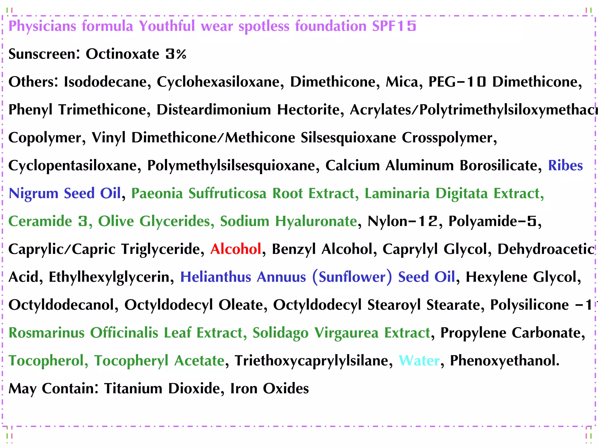 Physicians formula Youthful wear spotless foundation SPF15
Sunscreen: Octinoxate 3%
Others: Isododecane, Cyclohexasiloxane, Dimethicone, Mica, PEG-10 Dimethicone,
Phenyl Trimethicone, Disteardimonium Hectorite, Acrylates/Polytrimethylsiloxymethacr
Copolymer, Vinyl Dimethicone/Methicone Silsesquioxane Crosspolymer,
Cyclopentasiloxane, Polymethylsilsesquioxane, Calcium Aluminum Borosilicate, Ribes
Nigrum Seed Oil, Paeonia Suffruticosa Root Extract, Laminaria Digitata Extract,
Ceramide 3, Olive Glycerides, Sodium Hyaluronate, Nylon-12, Polyamide-5,
Caprylic/Capric Triglyceride, Alcohol, Benzyl Alcohol, Caprylyl Glycol, Dehydroacetic
Acid, Ethylhexylglycerin, Helianthus Annuus (Sunflower) Seed Oil, Hexylene Glycol,
Octyldodecanol, Octyldodecyl Oleate, Octyldodecyl Stearoyl Stearate, Polysilicone -11
Rosmarinus Officinalis Leaf Extract, Solidago Virgaurea Extract, Propylene Carbonate,
Tocopherol, Tocopheryl Acetate, Triethoxycaprylylsilane, Water, Phenoxyethanol.
May Contain: Titanium Dioxide, Iron Oxides
 