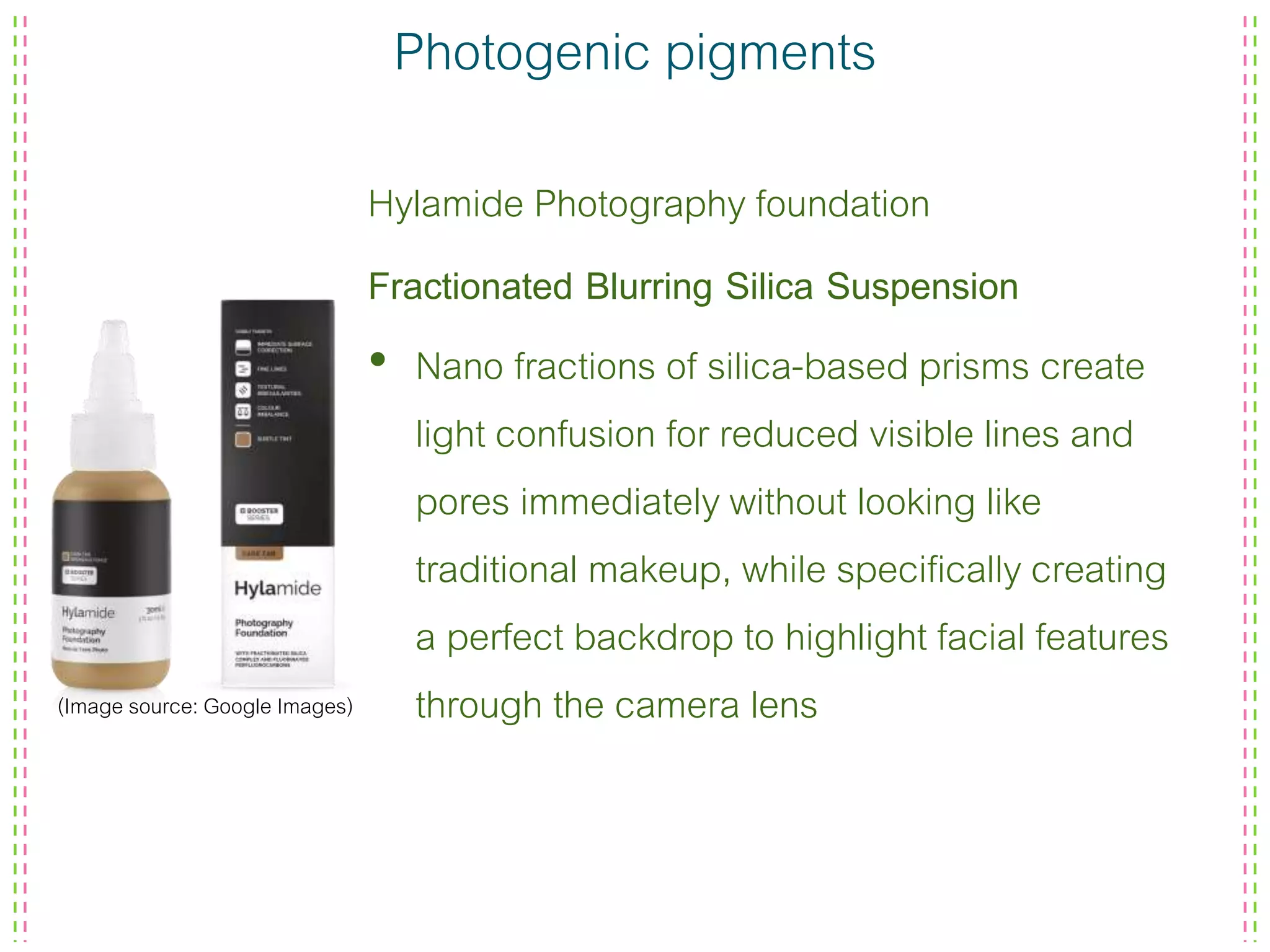 Photogenic pigments
Hylamide Photography foundation
Fractionated Blurring Silica Suspension
• Nano fractions of silica-based prisms create
light confusion for reduced visible lines and
pores immediately without looking like
traditional makeup, while specifically creating
a perfect backdrop to highlight facial features
through the camera lens(Image source: Google Images)
 