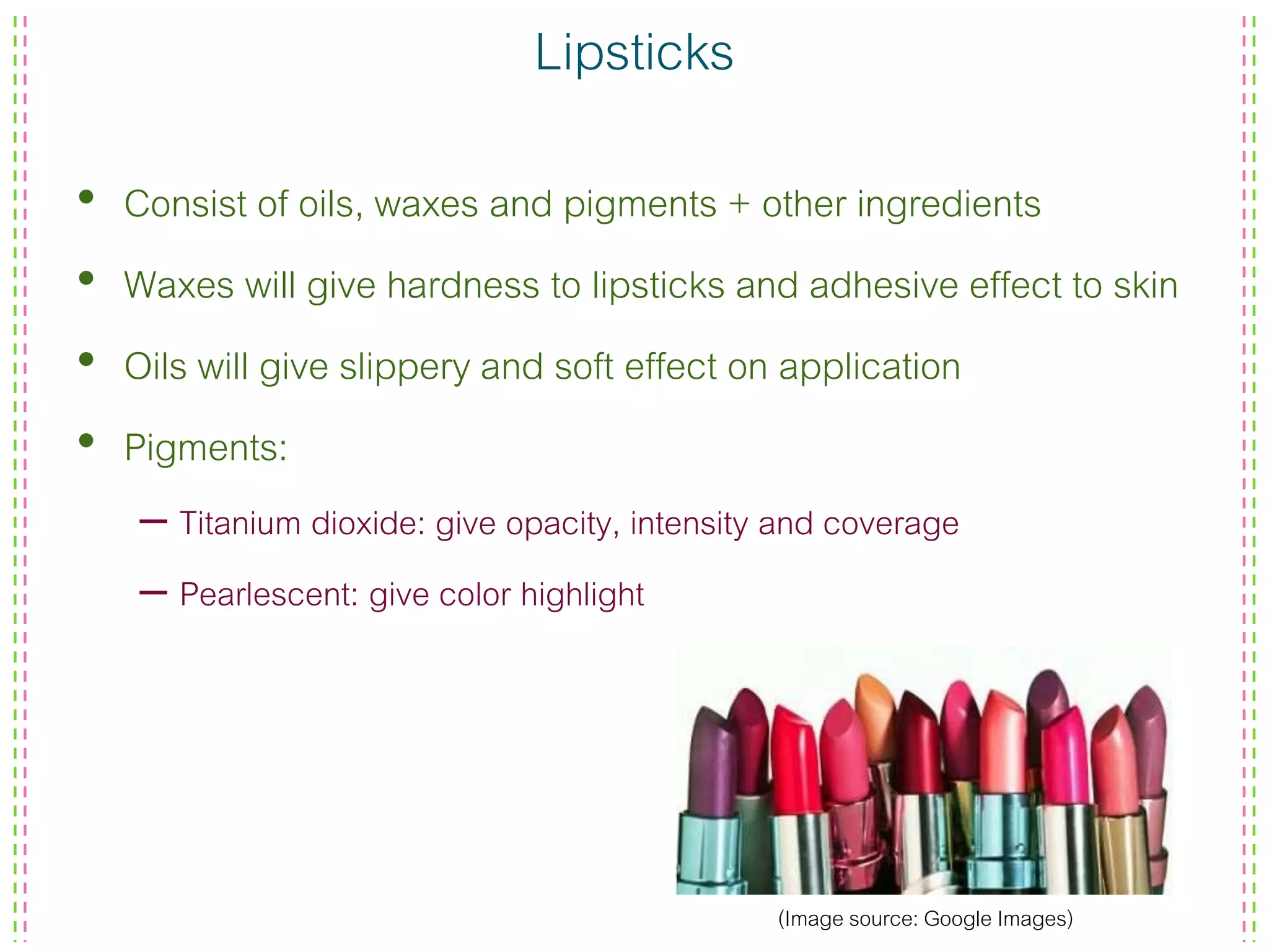 Lipsticks
• Consist of oils, waxes and pigments + other ingredients
• Waxes will give hardness to lipsticks and adhesive effect to skin
• Oils will give slippery and soft effect on application
• Pigments:
– Titanium dioxide: give opacity, intensity and coverage
– Pearlescent: give color highlight
(Image source: Google Images)
 