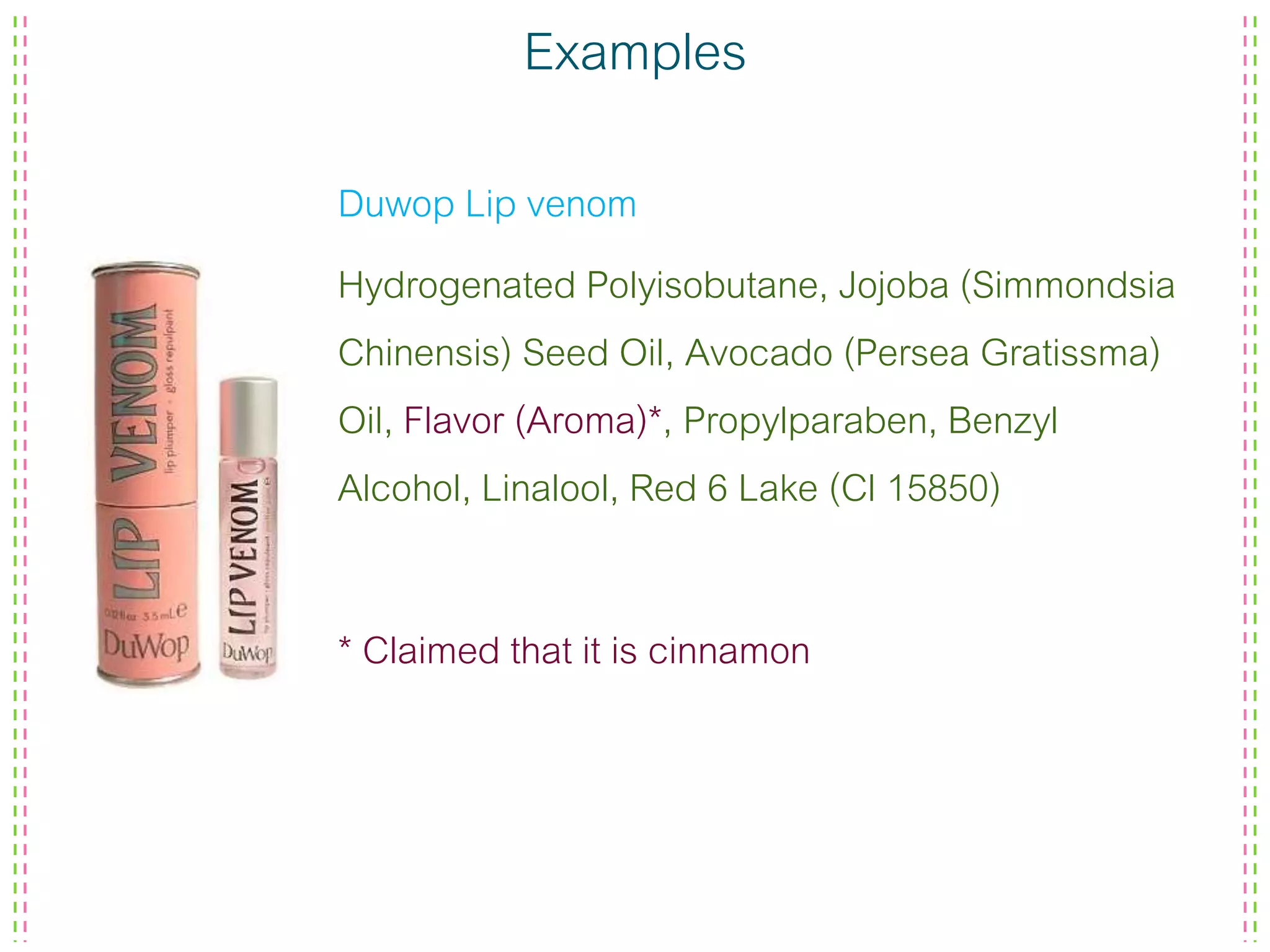 Examples
Duwop Lip venom
Hydrogenated Polyisobutane, Jojoba (Simmondsia
Chinensis) Seed Oil, Avocado (Persea Gratissma)
Oil, Flavor (Aroma)*, Propylparaben, Benzyl
Alcohol, Linalool, Red 6 Lake (Cl 15850)
* Claimed that it is cinnamon
 