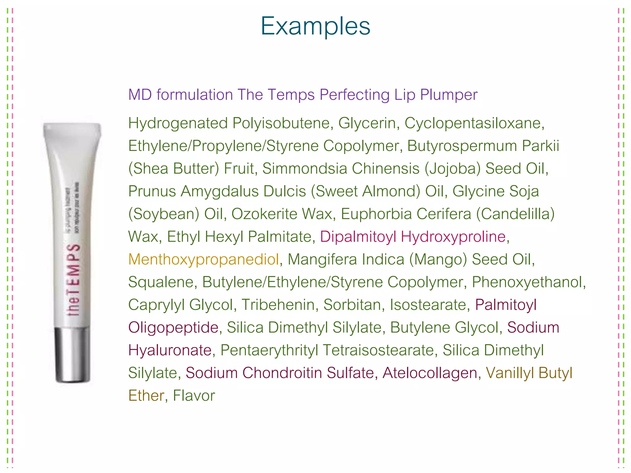 Examples
MD formulation The Temps Perfecting Lip Plumper
Hydrogenated Polyisobutene, Glycerin, Cyclopentasiloxane,
Ethylene/Propylene/Styrene Copolymer, Butyrospermum Parkii
(Shea Butter) Fruit, Simmondsia Chinensis (Jojoba) Seed Oil,
Prunus Amygdalus Dulcis (Sweet Almond) Oil, Glycine Soja
(Soybean) Oil, Ozokerite Wax, Euphorbia Cerifera (Candelilla)
Wax, Ethyl Hexyl Palmitate, Dipalmitoyl Hydroxyproline,
Menthoxypropanediol, Mangifera Indica (Mango) Seed Oil,
Squalene, Butylene/Ethylene/Styrene Copolymer, Phenoxyethanol,
Caprylyl Glycol, Tribehenin, Sorbitan, Isostearate, Palmitoyl
Oligopeptide, Silica Dimethyl Silylate, Butylene Glycol, Sodium
Hyaluronate, Pentaerythrityl Tetraisostearate, Silica Dimethyl
Silylate, Sodium Chondroitin Sulfate, Atelocollagen, Vanillyl Butyl
Ether, Flavor
 