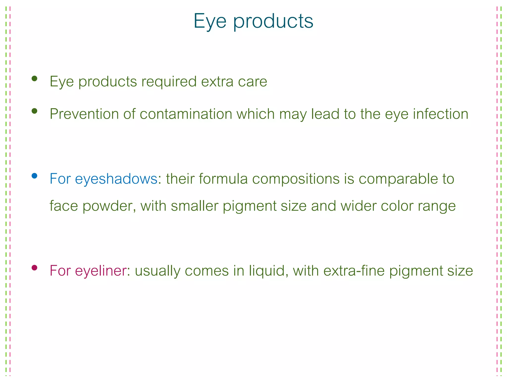 Eye products
• Eye products required extra care
• Prevention of contamination which may lead to the eye infection
• For eyeshadows: their formula compositions is comparable to
face powder, with smaller pigment size and wider color range
• For eyeliner: usually comes in liquid, with extra-fine pigment size
 