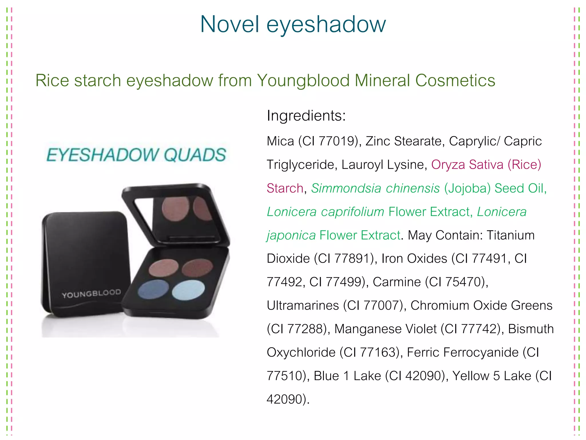 Novel eyeshadow
Rice starch eyeshadow from Youngblood Mineral Cosmetics
Ingredients:
Mica (CI 77019), Zinc Stearate, Caprylic/ Capric
Triglyceride, Lauroyl Lysine, Oryza Sativa (Rice)
Starch, Simmondsia chinensis (Jojoba) Seed Oil,
Lonicera caprifolium Flower Extract, Lonicera
japonica Flower Extract. May Contain: Titanium
Dioxide (CI 77891), Iron Oxides (CI 77491, CI
77492, CI 77499), Carmine (CI 75470),
Ultramarines (CI 77007), Chromium Oxide Greens
(CI 77288), Manganese Violet (CI 77742), Bismuth
Oxychloride (CI 77163), Ferric Ferrocyanide (CI
77510), Blue 1 Lake (CI 42090), Yellow 5 Lake (CI
42090).
 