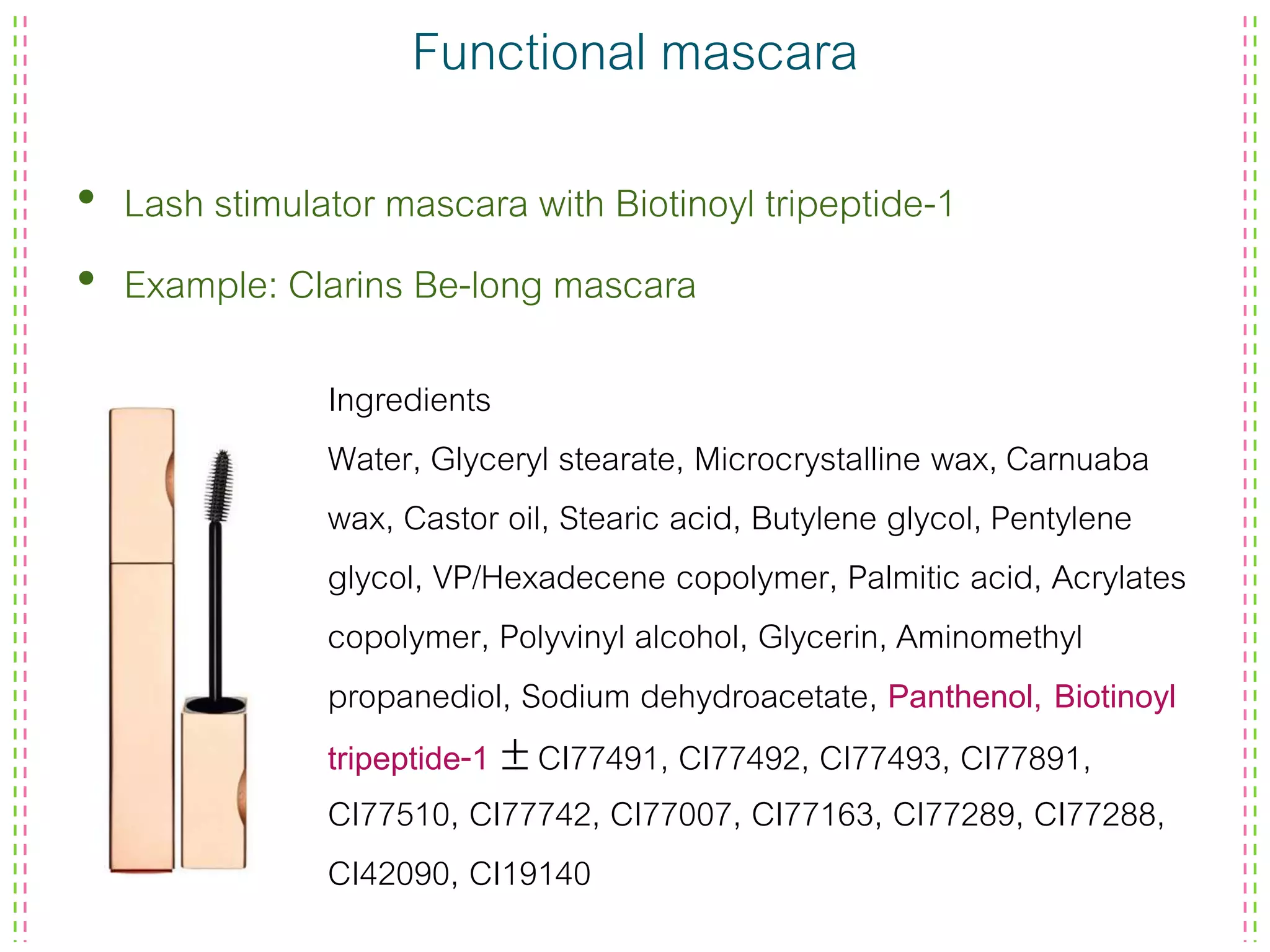 Functional mascara
• Lash stimulator mascara with Biotinoyl tripeptide-1
• Example: Clarins Be-long mascara
Ingredients
Water, Glyceryl stearate, Microcrystalline wax, Carnuaba
wax, Castor oil, Stearic acid, Butylene glycol, Pentylene
glycol, VP/Hexadecene copolymer, Palmitic acid, Acrylates
copolymer, Polyvinyl alcohol, Glycerin, Aminomethyl
propanediol, Sodium dehydroacetate, Panthenol, Biotinoyl
tripeptide-1  CI77491, CI77492, CI77493, CI77891,
CI77510, CI77742, CI77007, CI77163, CI77289, CI77288,
CI42090, CI19140
 