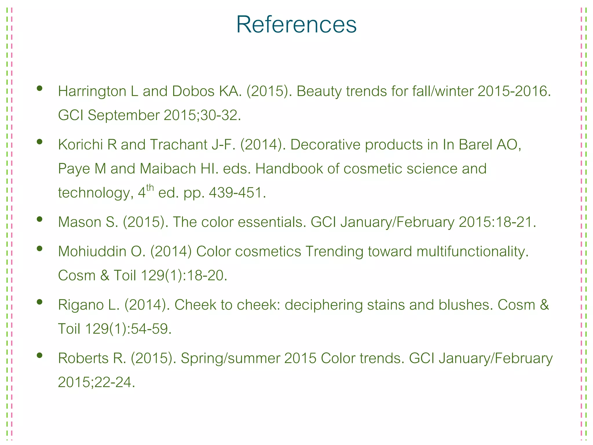 References
• Harrington L and Dobos KA. (2015). Beauty trends for fall/winter 2015-2016.
GCI September 2015;30-32.
• Korichi R and Trachant J-F. (2014). Decorative products in In Barel AO,
Paye M and Maibach HI. eds. Handbook of cosmetic science and
technology, 4th ed. pp. 439-451.
• Mason S. (2015). The color essentials. GCI January/February 2015:18-21.
• Mohiuddin O. (2014) Color cosmetics Trending toward multifunctionality.
Cosm & Toil 129(1):18-20.
• Rigano L. (2014). Cheek to cheek: deciphering stains and blushes. Cosm &
Toil 129(1):54-59.
• Roberts R. (2015). Spring/summer 2015 Color trends. GCI January/February
2015;22-24.
 