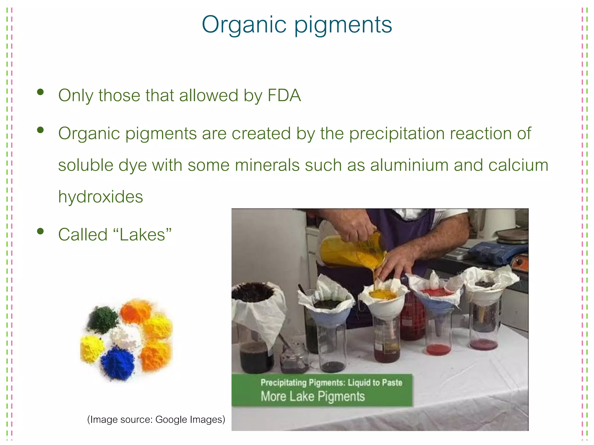 Organic pigments
• Only those that allowed by FDA
• Organic pigments are created by the precipitation reaction of
soluble dye with some minerals such as aluminium and calcium
hydroxides
• Called “Lakes”
(Image source: Google Images)
 