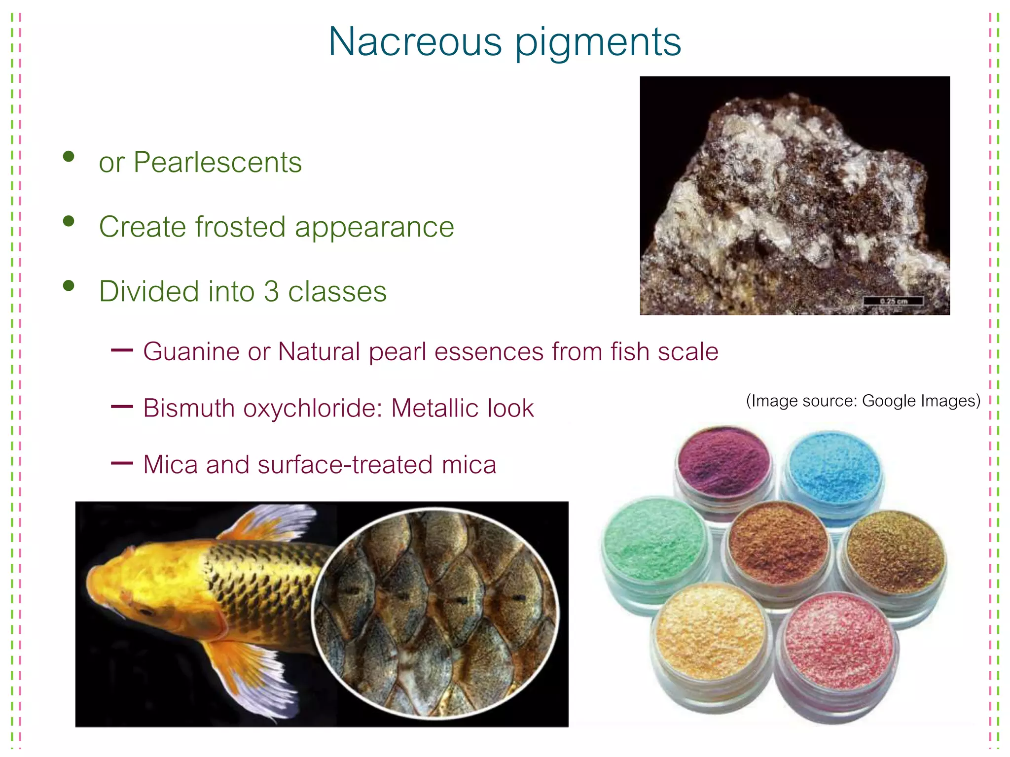 Nacreous pigments
• or Pearlescents
• Create frosted appearance
• Divided into 3 classes
– Guanine or Natural pearl essences from fish scale
– Bismuth oxychloride: Metallic look
– Mica and surface-treated mica
(Image source: Google Images)
 