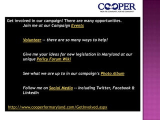 Get involved in our campaign! There are many opportunities.
Join me at our Campaign Events
Volunteer -- there are so many ways to help!
Give me your ideas for new legislation in Maryland at our
unique Policy Forum Wiki
See what we are up to in our campaign's Photo Album
Follow me on Social Media -- Including Twitter, Facebook &
LinkedIn
http://www.cooperformaryland.com/GetInvolved.aspx
 