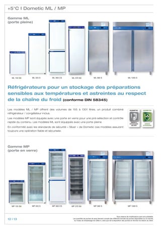 +5°C I Dometic ML / MP

Gamme ML
(porte pleine)




   ML 155 SG        ML 355 S          ML 360 CS   ML 370 SG                    ML 580 S                                       ML 1300 S




Réfrigérateurs pour un stockage des préparations
sensibles aux températures et astreintes au respect
de la chaîne du froid (conforme DIN 58345)

Les modèles ML / MP offrent des volumes de 155 à 1301 litres, un produit combiné                                                 Dometic           Dometic

réfrigérateur / congélateur inclus.

Les modèles MP sont équipés avec une porte en verre pour une pré-sélection et contrôle
rapide du contenu. Les modèles ML sont équippés avec une porte pleine.                                                            safety
                                                                                                                                 standard            GREEN
                                                                                                                                   Silver          standard
En conformité avec les standards de sécurité « Silver » de Dometic ces modèles assurent
toujours une opération fiable et sécurisée.




Gamme MP
(porte en verre)




   MP 155 SG        MP 355 S          MP 360 CS   MP 370 SG                    MP 580 S                                       MP 1300 S




                                                                                                               Sous réserve de modifications sans avis préalable.
12 | 13                                            Les quantités de poches de sang tiennent compte des différents formats de poches disponibles sur le marché,
                                                    du niveau de remplissage de celles-ci, ainsi que de la disposition des poches en fonction du besoin du client.
 