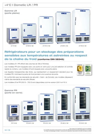 +4°C I Dometic LR / PR

Gamme LR
(porte pleine)




          LR 110 GG         LR 250 G / GG          LR 410 G / GG                          LR 490 G / GG                              LR 750 G / GG




Réfrigérateurs pour un stockage des préparations
sensibles aux températures et astreintes au respect
de la chaîne du froid (conforme DIN 58345)
Les modèles LR / PR offrent des volumes de 106 à 746 litres.
                                                                                                                                  Dometic            Dometic

Les modèles PR sont équippés avec une porte en verre pour une pré-sélection et contrôle
rapide du contenu. Les modèles LR sont équipés avec une porte pleine.

Les façades transparentes des tiroirs, qui représentent un équipement standard pour les                                            safety
                                                                                                                                                       GREEN
                                                                                                                                  standard
                                                                                                                                                     standard
modèles PR, minimisent la perte de froid pendant une ouverture de porte.                                                            GOLD



En conformité avec les standards de sécurité «  Gold  » de Dometic ces modèles dépassent
même des standards de sécurité officiels.

Les modèles LR et PR 250 G – 750 G sont disponibles comme version 220 V et 115 V.




Gamme PR
(porte en verre)




          PR 110 GG          PR 250 G / GG          PR 410 G / GG                          PR 490 G / GG                              PR 750 G / GG



                                                                                                                Sous réserve de modifications sans avis préalable.
14 | 15                                             Les quantités de poches de sang tiennent compte des différents formats de poches disponibles sur le marché,
                                                     du niveau de remplissage de celles-ci, ainsi que de la disposition des poches en fonction du besoin du client.
 
