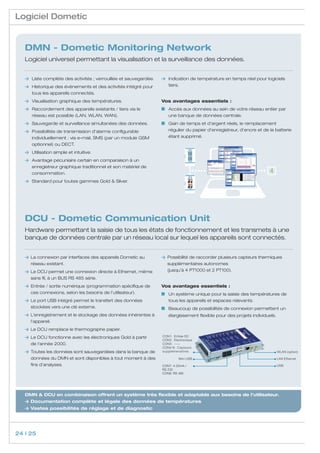 Logiciel Dometic


   DMN - Dometic Monitoring Network
   Logiciel universel permettant la visualisation et la surveillance des données.


       	 Liste complète des activités ; verrouillée et sauvegardée.    	 Indication de température en temps réel pour logiciels
    	 Historique des évènements et des activités intégré pour          	tiers.
   	 tous les appareils connectés.
       	 Visualisation graphique des températures.                     Vos avantages essentiels :
       	 Raccordement des appareils existants / tiers via le               	Accès aux données au sein de votre réseau entier par
   	     réseau est possible (LAN, WLAN, WAN).                               une banque de données centrale.
       	 Sauvegarde et surveillance simultanées des données.               	Gain de temps et d’argent réels, le remplacement
       	 Possibilités de transmission d’alarme configurable                  régulier du papier d’enregistreur, d’encre et de la batterie
   	     individuellement : via e-mail, SMS (par un module GSM               étant supprimé.
   	     optionnel) ou DECT.
       	 Utilisation simple et intuitive.
    	 Avantage pécuniaire certain en comparaison à un
   	 enregistreur graphique traditionnel et son matériel de
   	consommation.                                                                                                             4
       	 Standard pour toutes gammes Gold  Silver.




   DCU - Dometic Communication Unit
   Hardware permettant la saisie de tous les états de fonctionnement et les transmets à une
   banque de données centrale par un réseau local sur lequel les appareils sont connectés.


        La connexion par interfaces des appareils Dometic au               P
                                                                             ossibilité de raccorder plusieurs capteurs thermiques
        réseau existant.                                                    supplémentaires autonomes
        Le DCU permet une connexion directe à Ethernet, même               (jusqu’à 4 PT1000 et 2 PT100).
        sans fil, à un BUS RS 485 série.
        Entrée / sortie numérique (programmation spécifique de        Vos avantages essentiels :
        ces connexions, selon les besoins de l’utilisateur).               	 Un système unique pour la saisie des températures de
        Le port USB intégré permet le transfert des données           	     tous les appareils et espaces relevants.
        stockées vers une clé externe.                                     	 Beaucoup de possibilités de connexion permettent un
        L’enregistrement et le stockage des données inhérentes à      	    élargissement flexible pour des projets individuels.
        l’appareil.
        Le DCU remplace le thermographe papier.
        Le DCU fonctionne avec les électroniques Gold à partir        CON1: Entrée DC
                                                                       CON2: Electronique
        de l‘année 2000.                                               CON3: -----
                                                                       CON4-6: Capteurs
        T
         outes les données sont sauvegardées dans la banque de        supplémenatires                                             WLAN (option)

        données du DMN et sont disponibles à tout moment à des                   Mini USB                                          LAN Ethernet
        fins d’analyses.                                               CON7: 4-20mA /                                              USB
                                                                       RS 232
                                                                       CON8: RS 485




   DMN  DCU en combinaison offrent un système très flexible et adaptable aux besoins de l’utilisateur.
       D
        ocumentation complète et légale des données de températures
       V
        astes possibilités de réglage et de diagnostic




24 | 25
 