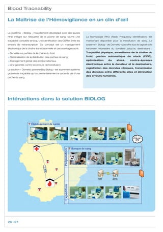 Blood Traceability

La Maîtrise de l’Hémovigilance en un clin d’œil

Le système «  Biolog  » nouvellement développé avec des puces
RFID intégré sur l’étiquette de la poche de sang, fournit une           La téchnologie RFID (Radio Frequency Identification) est
traçabilité complète ainsi qu’une identification des CGR et évite les   maintenant disponible pour la transfusion de sang. Le
erreurs de retranscription. Ce concept est un management                système « Biolog » de Dometic vous offre tout le logiciel et le
électronique de la chaîne transfusionnelle et ces avantages sont:       hardware nécessaire du donateur jusqu’au destinataire  :

≥ Surveillance parfaite de la chaîne du froid                           Traçabilité physique, surveillance de la chaîne du

≥ Rationalisation de la distribution des poches de sang                 froid,   gestion    automatique        du   stock     (FIFO),

≥ Management global des stocks nationaux                                optimisation         du      stock,      contre-épreuve

≥ Une garantie contre les erreurs de transfusion                        électronique entre le donateur et le destinataire,
                                                                        registration des données cliniques, transmission
La solution « Dometic powered by Biolog » est le premier système
                                                                        des données entre différents sites et élimination
globale de traçabilité qui couvre entièrement le cycle de vie d’une
                                                                        des erreurs humaines.
poche de sang.




Intéractions dans la solution BIOLOG




26 | 27
 
