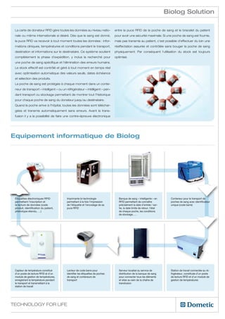 Biolog Solution

 La carte de donateur RFID gère toutes les données au niveau natio-            entre la puce RFID de la poche de sang et le bracelet du patient
 nale ou même internationale si désiré. Dès que le sang est donné,             pour avoir une sécurité maximale. Si une poche de sang est fournie,
 la puce RFID va recevoir à tout moment toutes les données : infor-            mais pas transmis au patient, c’est possible d’effectuer du loin une
 mations cliniques, températures et conditions pendant le transport,           réaffectation assurée et contrôlée sans bouger la poche de sang
 destination et informations sur le destinataire. Ce système soutient          physiquement. Par conséquent l’utilisation du stock est toujours
 complètement la phase d’expédition, y inclus la recherché pour                optimisé.
 une poche de sang spécifique et l’élimination des erreurs humains.
 Le stock effectif est contrôlé et géré à tout moment en temps réel
 avec optimisation automatique des valeurs seuils, dates échéance
 et sélection des produits.
 La poche de sang est protégée à chaque moment dans un conte-
 neur de transport « intelligent » ou un réfrigérateur « intélligent » pen-
 dant transport ou stockage permettant de montrer tout l’historique
 pour chaque poche de sang du donateur jusqu’au destinataire.
 Quand la poche arrive à l’hôpital, toutes les données sont téléchar-
 gées et transmis automatiquement sans erreurs. Avant la trans-
 fusion il y a la possibilité de faire une contre-épreuve électronique




Equipement informatique de Biolog




 Étiquettes électroniques RFID           Imprimante bi-technologie                Banque de sang « intelligente » en        Conteneur pour le transport de
 permettant l’inscription et             permettant à la fois l’impression        RFID permettant de connaître              poches de sang avec identificateur
 la lecture de données (code             de l’étiquette et l’encodage de sa       précisément la date d’entrée / sor-       unique (code barre)
 produit, identification du patient,     puce RFID                                tie, la date limite de retour, l’état
 phénotype étendu, …)                                                             de chaque poche, les conditions
                                                                                  de stockage, …




 Capteur de température constitué        Lecteur de code barre pour               Serveur localisé au service de            Station de travail connectée au ré-
 d’un poste de lecture RFID et d’un      identifier les étiquettes de poches      distribution de la banque de sang         frigérateur, constituée d’un poste
 module de gestion de températures,      de sang et conteneurs de                 pour connecter tous les éléments          de lecture RFID et d’un module de
 enregistrant la température pendant     transport                                et sites au sein de la chaîne de          gestion de températures
 le transport et transmettant à la                                                transfusion
 station de travail




Technology for Life
 