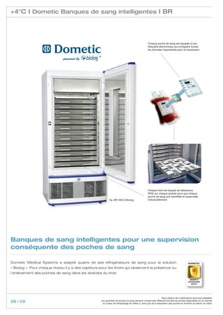 +4°C I Dometic Banques de sang intelligentes I BR




                                                                                                  Chaque poche de sang est équipée d’une
                                                                                                  étiquette électronique qui enregistre toutes
                                                                                                  les données importantes pour la transfusion.




                                                                                                  Chaque tiroir est équipé de détecteurs
                                                                                                  RFID sur chaque alvéole pour que chaque
                                                                                                  poche de sang soit identifiée et supervisée
                                                            fig. BR 490 G Biolog                  individuellement.




Banques de sang intelligentes pour une supervision
conséquente des poches de sang

Dometic Medical Systems a adapté quatre de ses réfrigérateurs de sang pour la solution                                                    Dometic

« Biolog ». Pour chaque niveau il y a des capteurs pour les tiroirs qui observent la présence ou
l’enlèvement des poches de sang dans les alvéoles du tiroir.
                                                                                                                                           safety
                                                                                                                                          standard
                                                                                                                                            GOLD




                                                                                                                Sous réserve de modifications sans avis préalable.
28 | 29                                             Les quantités de poches de sang tiennent compte des différents formats de poches disponibles sur le marché,
                                                     du niveau de remplissage de celles-ci, ainsi que de la disposition des poches en fonction du besoin du client.
 
