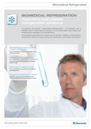 Biomedical Refrigeration



                         Biomedical Refrigeration
                         Innovative and reliable
                         refrigeration solutions
                         La gamme de produit « Biomedical Refrigeration » de Dometic est la
                         solution pour le stockage, le transport et la manipulation sans risque des
                         préparations sensibles à la température.
                         Les produits répondent aux exigences du marché : hôpitaux, laboratoires,
                         pharmacie, dépôt de sang, centres de recherche, universités et industrie.




    Standards de sécurité et standards
    « Green » de Dometic
    Pour une fiabilité technique et une performance
    environnementale


    Réfrigérateurs et congélateurs
    biomédicales, systèmes de transport               d
    Pour tous besoins dans laboratoire, recherche,
    biotechnologie


    Electronique & Logiciel Dometic
    Pour un contrôle et une protection optimale de
    vos préparations


    Programme amplectif d’accessoires
    Contactez nous pour plus d’informations de
    notre ample gamme de tiroirs, étagères et racks




Technology for Life
 