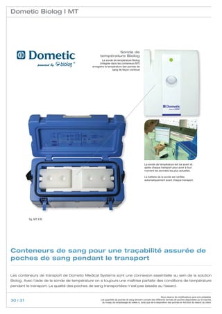 Dometic Biolog I MT




                                                            Sonde de
                                                   température Biolog
                                                     La sonde de température Biolog
                                                   (intégrée dans les conteneurs MT)
                                             enregistre la température des poches de
                                                              sang de façon continue




                                                                                              La sonde de température est lue avant et
                                                                                              après chaque transport pour avoir à tout
                                                                                              moment les données les plus actuelles.

                                                                                              La batterie de la sonde est vérifiée
                                                                                              automatiquement avant chaque transport.




          fig. MT 8 B




Conteneurs de sang pour une traçabilité assurée de
poches de sang pendant le transport

Les conteneurs de transport de Dometic Medical Systems sont une connexion essentielle au sein de la solution
Biolog. Avec l’aide de la sonde de température on a toujours une maîtrise parfaite des conditions de température
pendant le transport. La qualité des poches de sang transportées n’est pas laissée au hasard.


                                                                                                               Sous réserve de modifications sans avis préalable.
30 | 31                                            Les quantités de poches de sang tiennent compte des différents formats de poches disponibles sur le marché,
                                                    du niveau de remplissage de celles-ci, ainsi que de la disposition des poches en fonction du besoin du client.
 