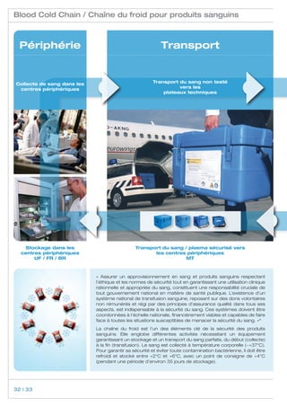 Blood Cold Chain / Chaîne du froid pour produits sanguins



  Périphérie                                               Transport


Collecte de sang dans les                              Transport du sang non testé
 centres périphériques                                           vers les
                                                           plateaux techniques




   Stockage dans les                          Transport du sang / plasma sécurisé vers
  centres périphériques                              les centres périphériques
       UF / FR / BR                                              MT



                            « Assurer un approvisionnement en sang et produits sanguins respectant
                            l’éthique et les normes de sécurité tout en garantissant une utilisation clinique
                            rationnelle et appropriée du sang, constituent une responsabilité cruciale de
                            tout gouvernement national en matière de santé publique. L’existence d’un
                            système national de transfusion sanguine, reposant sur des dons volontaires
                            non rémunérés et régi par des principes d’assurance qualité dans tous ses
                            aspects, est indispensable à la sécurité du sang. Ces systèmes doivent être
                            coordonnées à l’échelle nationale, financièrement viables et capables de faire
                            face à toutes les situations susceptibles de menacer la sécurité du sang. »*
                            La chaîne du froid est l’un des éléments clé de la sécurité des produits
                            sanguins. Elle englobe différentes activités nécessitant un équipement
                            garantissant un stockage et un transport du sang parfaits, du début (collecte)
                            à la fin (transfusion). Le sang est collecté à température corporelle (~+37°C).
                            Pour garantir sa sécurité et éviter toute contamination bactérienne, il doit être
                            refroidi et stocké entre +2°C et +6°C, avec un point de consigne de +4°C
                            (pendant une période d’environ 35 jours de stockage).




32 | 33
 