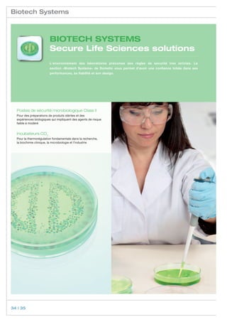 Biotech Systems



                         BIOTECH SYSTEMS
                         Secure Life Sciences solutions
                         L‘environnement des laboratoires préconise des règles de sécurité très strictes. La
                         section «Biotech Systems» de Dometic vous permet d‘avoir une confiance totale dans ses
                         performances, sa fiabilité et son design.




  Postes de sécurité microbiologique Class II
  Pour des préparations de produits stériles et des
  expériences biologiques qui impliquent des agents de risque
  faible à modéré


  Incubateurs CO2
  Pour la thermorégulation fondamentale dans la recherche,	
  la biochimie clinique, la microbiologie et l’industrie




34 | 35
 